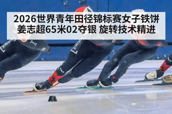 2026世界青年田径锦标赛女子铁饼 姜志超65米02夺银 旋转技术精进